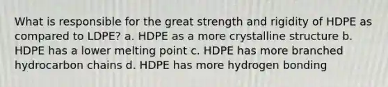 What is responsible for the great strength and rigidity of HDPE as compared to LDPE? a. HDPE as a more crystalline structure b. HDPE has a lower melting point c. HDPE has more branched hydrocarbon chains d. HDPE has more hydrogen bonding