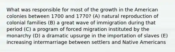 What was responsible for most of the growth in the American colonies between 1700 and 1770? (A) natural reproduction of colonial families (B) a great wave of immigration during that period (C) a program of forced migration instituted by the monarchy (D) a dramatic upsurge in the importation of slaves (E) increasing intermarriage between settlers and Native Americans