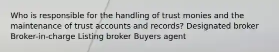 Who is responsible for the handling of trust monies and the maintenance of trust accounts and records? Designated broker Broker-in-charge Listing broker Buyers agent