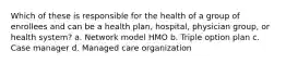 Which of these is responsible for the health of a group of enrollees and can be a health plan, hospital, physician group, or health system? a. Network model HMO b. Triple option plan c. Case manager d. Managed care organization