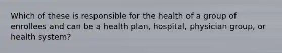 Which of these is responsible for the health of a group of enrollees and can be a health plan, hospital, physician group, or health system?