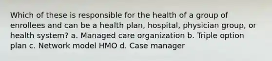 Which of these is responsible for the health of a group of enrollees and can be a health plan, hospital, physician group, or health system? a. Managed care organization b. Triple option plan c. Network model HMO d. Case manager