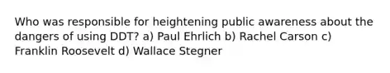 Who was responsible for heightening public awareness about the dangers of using DDT? a) Paul Ehrlich b) Rachel Carson c) Franklin Roosevelt d) Wallace Stegner