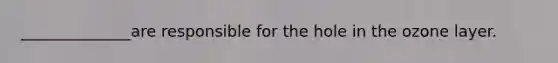 ______________are responsible for the hole in the ozone layer.