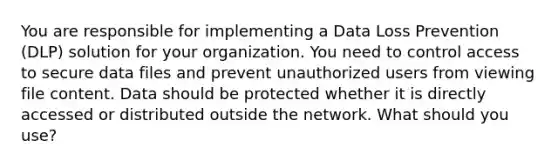 You are responsible for implementing a Data Loss Prevention (DLP) solution for your organization. You need to control access to secure data files and prevent unauthorized users from viewing file content. Data should be protected whether it is directly accessed or distributed outside the network. What should you use?