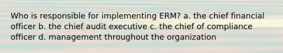 Who is responsible for implementing ERM? a. the chief financial officer b. the chief audit executive c. the chief of compliance officer d. management throughout the organization