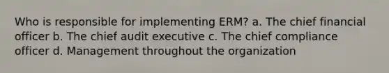 Who is responsible for implementing ERM? a. The chief financial officer b. The chief audit executive c. The chief compliance officer d. Management throughout the organization