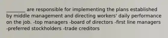 ________ are responsible for implementing the plans established by middle management and directing workers' daily performance on the job. -top managers -board of directors -first line managers -preferred stockholders -trade creditors