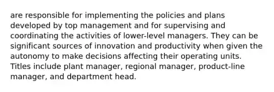 are responsible for implementing the policies and plans developed by top management and for supervising and coordinating the activities of lower-level managers. They can be significant sources of innovation and productivity when given the autonomy to make decisions affecting their operating units. Titles include plant manager, regional manager, product-line manager, and department head.