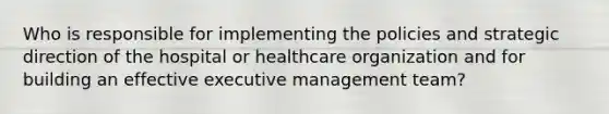 Who is responsible for implementing the policies and strategic direction of the hospital or healthcare organization and for building an effective executive management team?