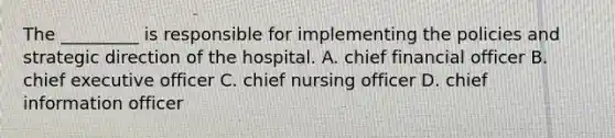 The _________ is responsible for implementing the policies and strategic direction of the hospital. A. chief financial officer B. chief executive officer C. chief nursing officer D. chief information officer