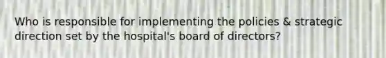 Who is responsible for implementing the policies & strategic direction set by the hospital's board of directors?