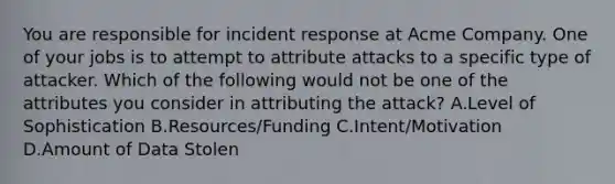 You are responsible for incident response at Acme Company. One of your jobs is to attempt to attribute attacks to a specific type of attacker. Which of the following would not be one of the attributes you consider in attributing the attack? A.Level of Sophistication B.Resources/Funding C.Intent/Motivation D.Amount of Data Stolen