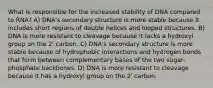 What is responsible for the increased stability of DNA compared to RNA? A) DNA's secondary structure is more stable because it includes short regions of double helices and looped structures. B) DNA is more resistant to cleavage because it lacks a hydroxyl group on the 2' carbon. C) DNA's secondary structure is more stable because of hydrophobic interactions and hydrogen bonds that form between complementary bases of the two sugar-phosphate backbones. D) DNA is more resistant to cleavage because it has a hydroxyl group on the 2' carbon.