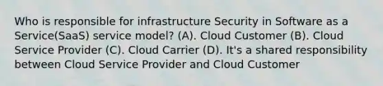 Who is responsible for infrastructure Security in Software as a Service(SaaS) service model? (A). Cloud Customer (B). Cloud Service Provider (C). Cloud Carrier (D). It's a shared responsibility between Cloud Service Provider and Cloud Customer