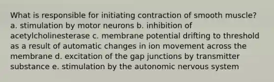 What is responsible for initiating contraction of smooth muscle? a. stimulation by motor neurons b. inhibition of acetylcholinesterase c. membrane potential drifting to threshold as a result of automatic changes in ion movement across the membrane d. excitation of the gap junctions by transmitter substance e. stimulation by <a href='https://www.questionai.com/knowledge/kMqcwgxBsH-the-autonomic-nervous-system' class='anchor-knowledge'>the autonomic nervous system</a>