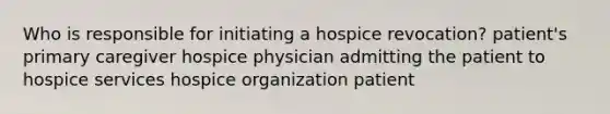 Who is responsible for initiating a hospice revocation? patient's primary caregiver hospice physician admitting the patient to hospice services hospice organization patient