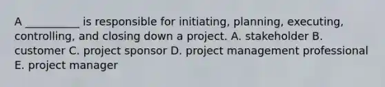 A __________ is responsible for initiating, planning, executing, controlling, and closing down a project. A. stakeholder B. customer C. project sponsor D. project management professional E. project manager