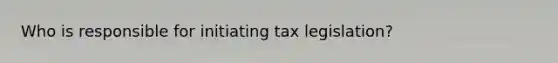 Who is responsible for initiating tax legislation?