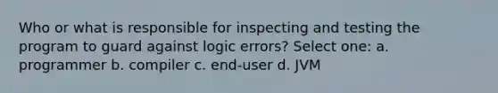 Who or what is responsible for inspecting and testing the program to guard against logic errors? Select one: a. programmer b. compiler c. end-user d. JVM