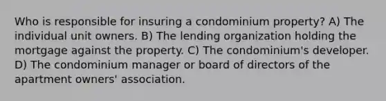 Who is responsible for insuring a condominium property? A) The individual unit owners. B) The lending organization holding the mortgage against the property. C) The condominium's developer. D) The condominium manager or board of directors of the apartment owners' association.