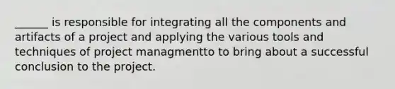 ______ is responsible for integrating all the components and artifacts of a project and applying the various tools and techniques of project managmentto to bring about a successful conclusion to the project.