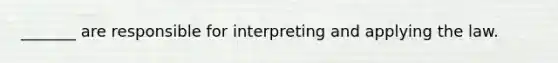 _______ are responsible for interpreting and applying the law.