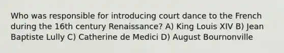 Who was responsible for introducing court dance to the French during the 16th century Renaissance? A) King Louis XIV B) Jean Baptiste Lully C) Catherine de Medici D) August Bournonville