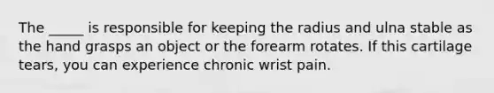 The _____ is responsible for keeping the radius and ulna stable as the hand grasps an object or the forearm rotates. If this cartilage tears, you can experience chronic wrist pain.