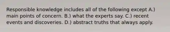 Responsible knowledge includes all of the following except A.) main points of concern. B.) what the experts say. C.) recent events and discoveries. D.) abstract truths that always apply.