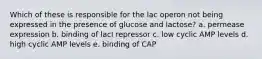 Which of these is responsible for the lac operon not being expressed in the presence of glucose and lactose? a. permease expression b. binding of lacI repressor c. low cyclic AMP levels d. high cyclic AMP levels e. binding of CAP