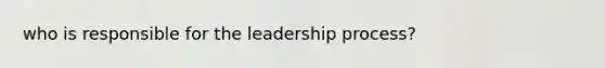 who is responsible for the leadership process?