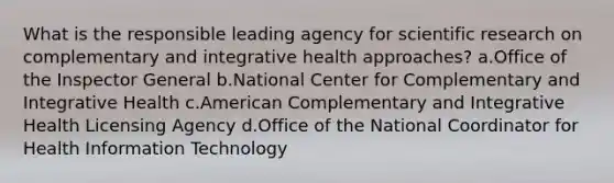 What is the responsible leading agency for scientific research on complementary and integrative health approaches? a.Office of the Inspector General b.National Center for Complementary and Integrative Health c.American Complementary and Integrative Health Licensing Agency d.Office of the National Coordinator for Health Information Technology