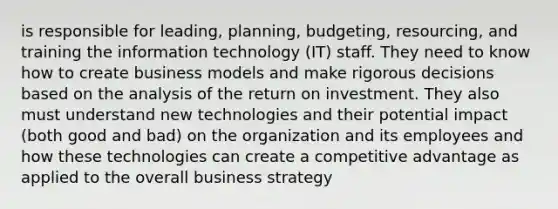 is responsible for leading, planning, budgeting, resourcing, and training the information technology (IT) staff. They need to know how to create business models and make rigorous decisions based on the analysis of the return on investment. They also must understand new technologies and their potential impact (both good and bad) on the organization and its employees and how these technologies can create a competitive advantage as applied to the overall business strategy