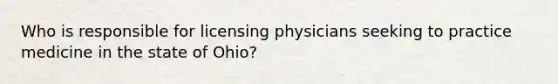 Who is responsible for licensing physicians seeking to practice medicine in the state of Ohio?