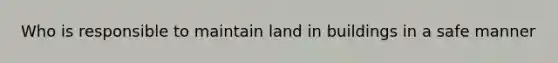 Who is responsible to maintain land in buildings in a safe manner