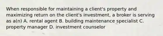 When responsible for maintaining a client's property and maximizing return on the client's investment, a broker is serving as a(n) A. rental agent B. building maintenance specialist C. property manager D. investment counselor