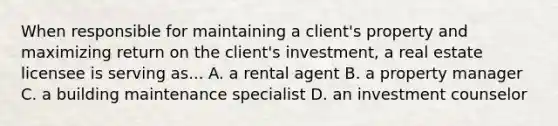 When responsible for maintaining a client's property and maximizing return on the client's investment, a real estate licensee is serving as... A. a rental agent B. a property manager C. a building maintenance specialist D. an investment counselor