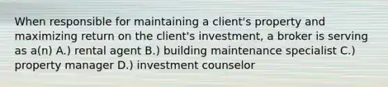 When responsible for maintaining a client's property and maximizing return on the client's investment, a broker is serving as a(n) A.) rental agent B.) building maintenance specialist C.) property manager D.) investment counselor