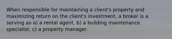 When responsible for maintaining a client's property and maximizing return on the client's investment, a broker is a serving as a) a rental agent. b) a building maintenance specialist. c) a property manager.