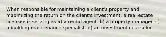 When responsible for maintaining a client's property and maximizing the return on the client's investment, a real estate licensee is serving as a) a rental agent. b) a property manager. c) a building maintenance specialist. d) an investment counselor.