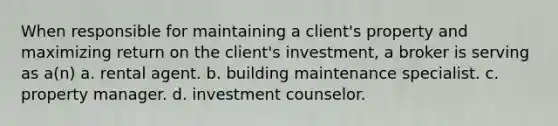 When responsible for maintaining a client's property and maximizing return on the client's investment, a broker is serving as a(n) a. rental agent. b. building maintenance specialist. c. property manager. d. investment counselor.