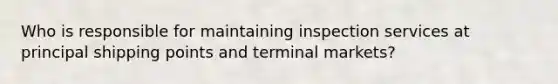 Who is responsible for maintaining inspection services at principal shipping points and terminal markets?