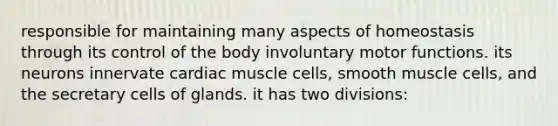 responsible for maintaining many aspects of homeostasis through its control of the body involuntary motor functions. its neurons innervate cardiac muscle cells, smooth muscle cells, and the secretary cells of glands. it has two divisions: