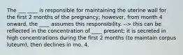 The ___ ____ is responsible for maintaining the uterine wall for the first 2 months of the pregnancy; however, from month 4 onward, the ____ assumes this responsibility. --> this can be reflected in the concentration of ____ present; it is secreted in high concentrations during the first 2 months (to maintain corpus luteum), then declines in mo. 4.