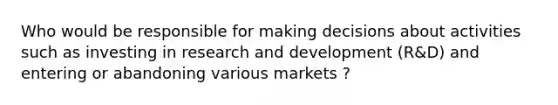 Who would be responsible for making decisions about activities such as investing in research and development (R&D) and entering or abandoning various markets ?