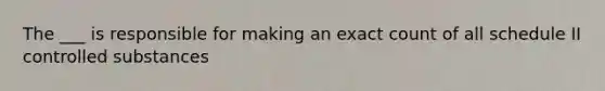 The ___ is responsible for making an exact count of all schedule II controlled substances