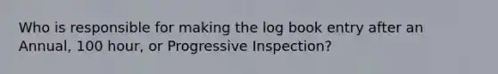 Who is responsible for making the log book entry after an Annual, 100 hour, or Progressive Inspection?