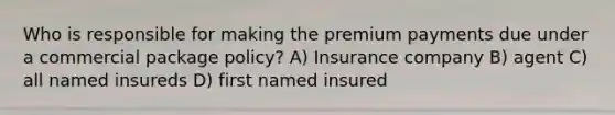 Who is responsible for making the premium payments due under a commercial package policy? A) Insurance company B) agent C) all named insureds D) first named insured