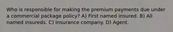 Who is responsible for making the premium payments due under a commercial package policy? A) First named insured. B) All named insureds. C) Insurance company. D) Agent.